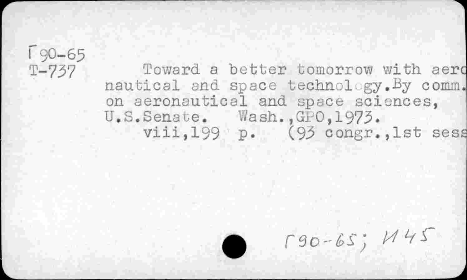 ﻿I 90—65
T-757	Toward a better tomorrow with aerc
nautical and space technology.By comm, on aeronautical and space sciences, U.S.Senate. Wash.,GPO,1975.
viii,199 p. (95 congr.,lst sess
